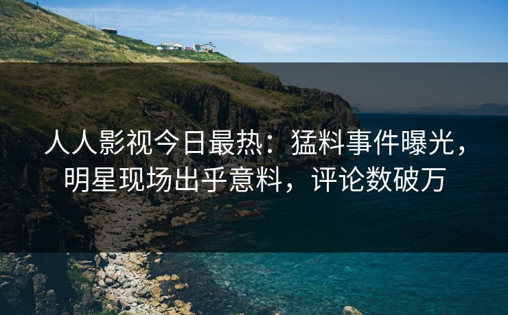 人人影视今日最热：猛料事件曝光，明星现场出乎意料，评论数破万