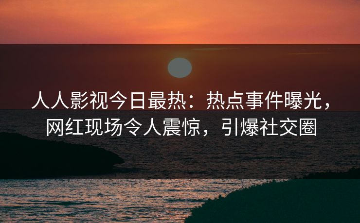 人人影视今日最热：热点事件曝光，网红现场令人震惊，引爆社交圈