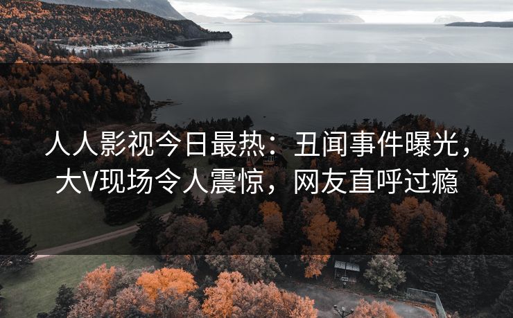 人人影视今日最热：丑闻事件曝光，大V现场令人震惊，网友直呼过瘾