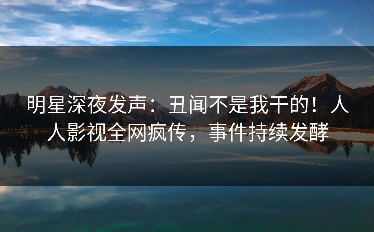 明星深夜发声：丑闻不是我干的！人人影视全网疯传，事件持续发酵