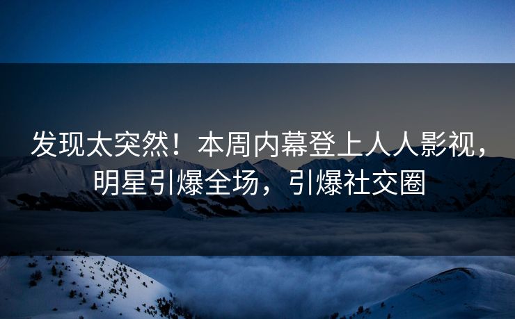发现太突然！本周内幕登上人人影视，明星引爆全场，引爆社交圈