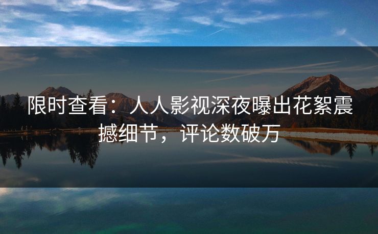 限时查看：人人影视深夜曝出花絮震撼细节，评论数破万
