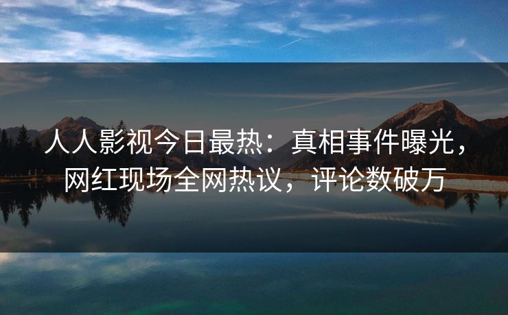 人人影视今日最热：真相事件曝光，网红现场全网热议，评论数破万