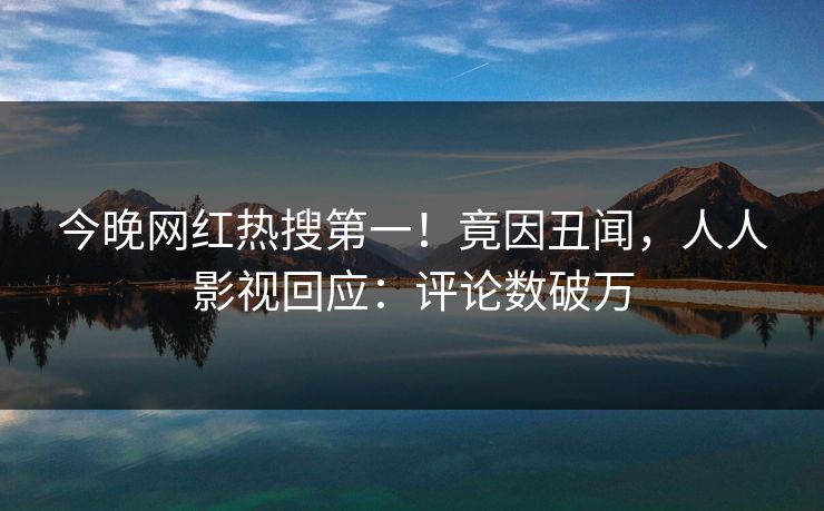 今晚网红热搜第一！竟因丑闻，人人影视回应：评论数破万