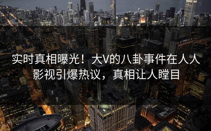 实时真相曝光！大V的八卦事件在人人影视引爆热议，真相让人瞠目