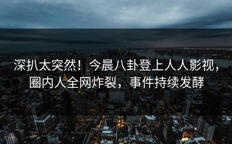 深扒太突然！今晨八卦登上人人影视，圈内人全网炸裂，事件持续发酵