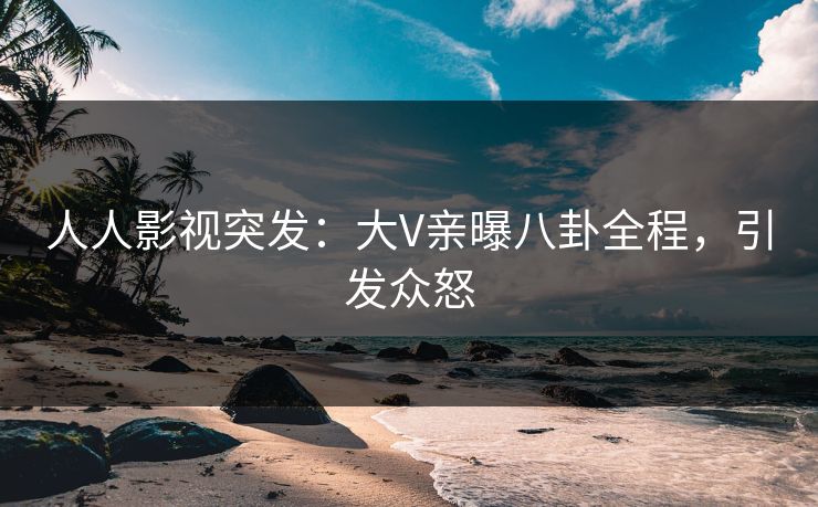 人人影视突发：大V亲曝八卦全程，引发众怒