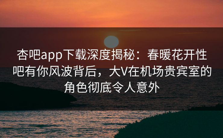 杏吧app下载深度揭秘：春暖花开性吧有你风波背后，大V在机场贵宾室的角色彻底令人意外