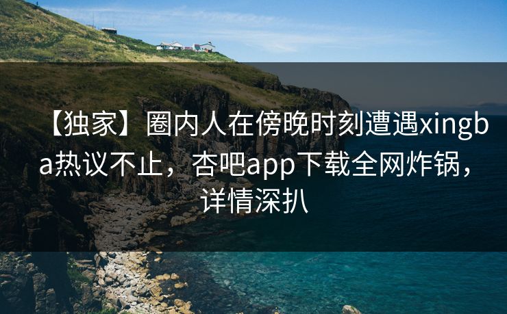 【独家】圈内人在傍晚时刻遭遇xingba热议不止，杏吧app下载全网炸锅，详情深扒
