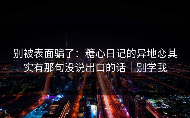 别被表面骗了:糖心日记的异地恋其实有那句没说出口的话|别学我 别被表面骗了:糖心日记的异地恋其实有那句没说出口的话|别学我
