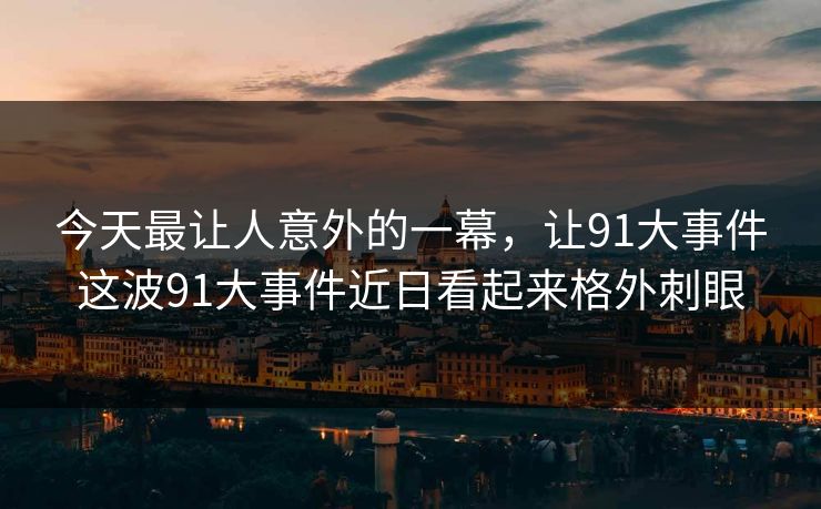 今天最让人意外的一幕,让91大事件这波91大事件近日看起来格外刺眼 今天最让人意外的一幕,让91大事件这波91大事件近日看起来格外刺眼
